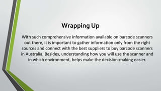 Wrapping Up
With such comprehensive information available on barcode scanners
out there, it is important to gather information only from the right
sources and connect with the best suppliers to buy barcode scanners
in Australia. Besides, understanding how you will use the scanner and
in which environment, helps make the decision-making easier.
 