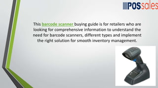 This barcode scanner buying guide is for retailers who are
looking for comprehensive information to understand the
need for barcode scanners, different types and implement
the right solution for smooth inventory management.
 