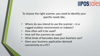 To choose the right scanner, you need to identify your
specific needs like;
• Where do you intend to use the scanner – in a
rugged outdoor environment or indoors?
• How often will it be used?
• How will the scanners be used?
• What kinds of barcodes does your business use?
• Does your business application demand
connectivity to a PC?
 