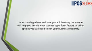 Understanding where and how you will be using the scanner
will help you decide what scanner type, form factors or other
options you will need to run your business efficiently.
 