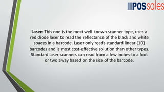Laser: This one is the most well-known scanner type, uses a
red diode laser to read the reflectance of the black and white
spaces in a barcode. Laser only reads standard linear (1D)
barcodes and is most cost-effective solution than other types.
Standard laser scanners can read from a few inches to a foot
or two away based on the size of the barcode.
 