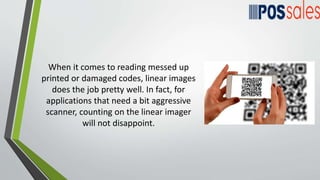When it comes to reading messed up
printed or damaged codes, linear images
does the job pretty well. In fact, for
applications that need a bit aggressive
scanner, counting on the linear imager
will not disappoint.
 