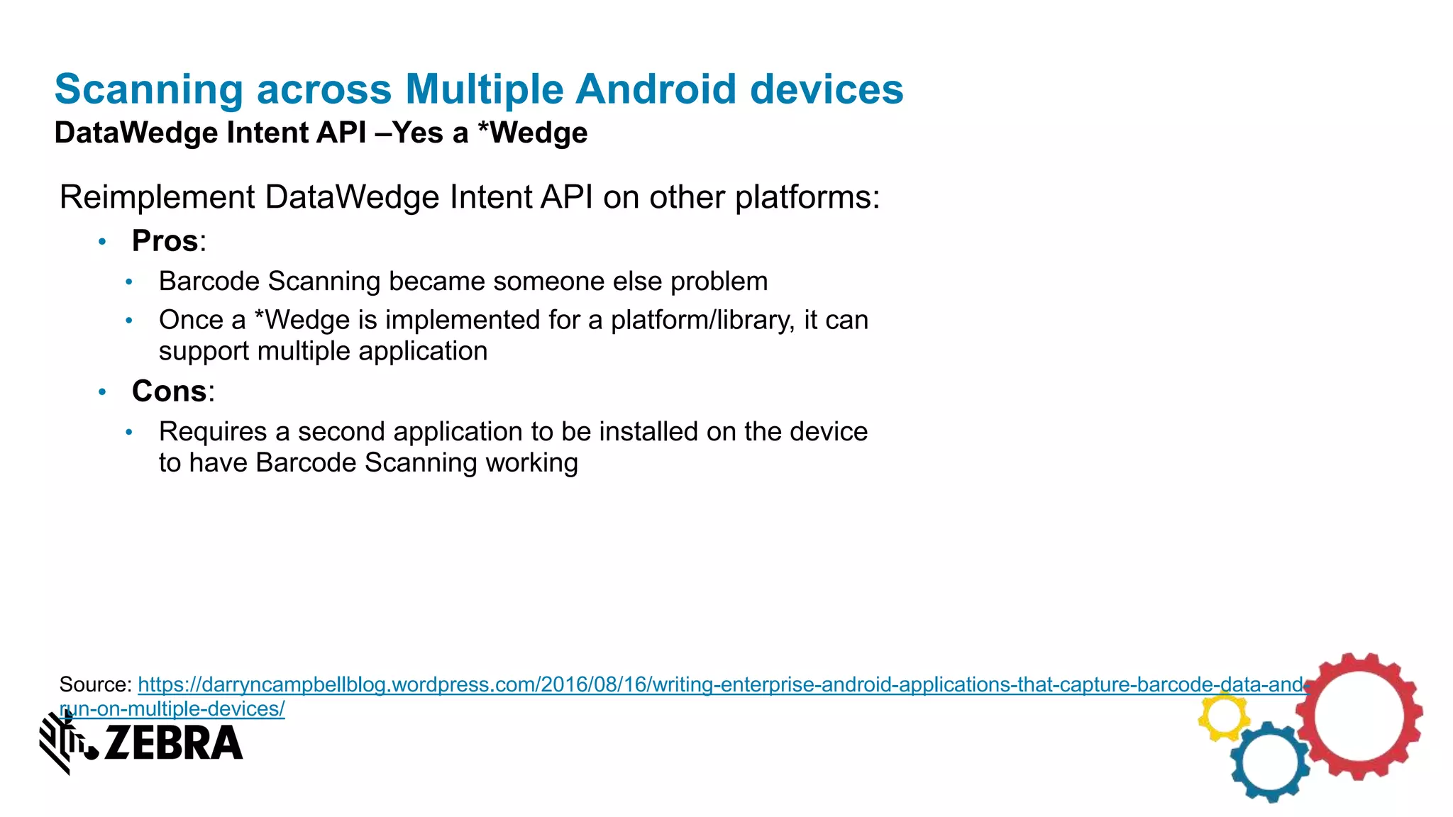 Reimplement DataWedge Intent API on other platforms:
• Pros:
• Barcode Scanning became someone else problem
• Once a *Wedge is implemented for a platform/library, it can
support multiple application
• Cons:
• Requires a second application to be installed on the device
to have Barcode Scanning working
Scanning across Multiple Android devices
DataWedge Intent API –Yes a *Wedge
Source: https://darryncampbellblog.wordpress.com/2016/08/16/writing-enterprise-android-applications-that-capture-barcode-data-and-
run-on-multiple-devices/
 