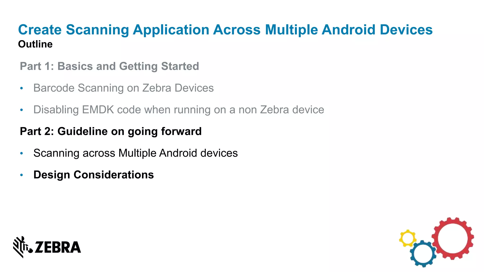 Part 1: Basics and Getting Started
• Barcode Scanning on Zebra Devices
• Disabling EMDK code when running on a non Zebra device
Part 2: Guideline on going forward
• Scanning across Multiple Android devices
• Design Considerations
Create Scanning Application Across Multiple Android Devices
Outline
 