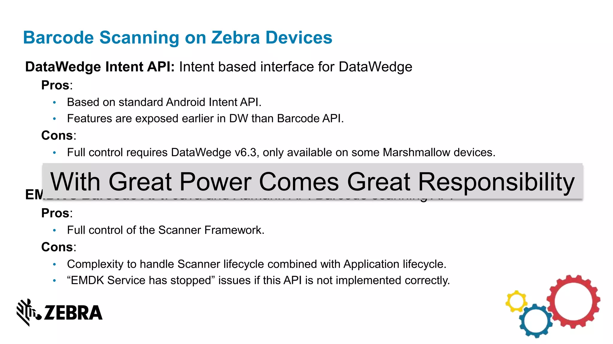 DataWedge Intent API: Intent based interface for DataWedge
Pros:
• Based on standard Android Intent API.
• Features are exposed earlier in DW than Barcode API.
Cons:
• Full control requires DataWedge v6.3, only available on some Marshmallow devices.
• Not possible to backport newer DataWedge version on older BSP.
EMDK’s Barcode API: Java and Xamarin API Barcode scanning API
Pros:
• Full control of the Scanner Framework.
Cons:
• Complexity to handle Scanner lifecycle combined with Application lifecycle.
• “EMDK Service has stopped” issues if this API is not implemented correctly.
Barcode Scanning on Zebra Devices
With Great Power Comes Great Responsibility
 