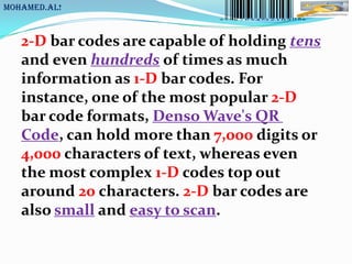 MoHaMeD.AL!



   2-D bar codes are capable of holding tens
   and even hundreds of times as much
   information as 1-D bar codes. For
   instance, one of the most popular 2-D
   bar code formats, Denso Wave's QR
   Code, can hold more than 7,000 digits or
   4,000 characters of text, whereas even
   the most complex 1-D codes top out
   around 20 characters. 2-D bar codes are
   also small and easy to scan.
 