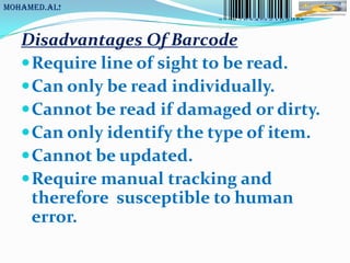 MoHaMeD.AL!



   Disadvantages Of Barcode
    Require line of sight to be read.
    Can only be read individually.
    Cannot be read if damaged or dirty.
    Can only identify the type of item.
    Cannot be updated.
    Require manual tracking and
     therefore susceptible to human
     error.
 