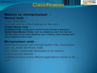 MoHaMeD.AL!




  Memory vs. microprocessor •
  Memory cards o
  simply store data 
  read and write to a fixed address on the card           
  Straight Memory Cards 
  Protected Cards: configured to restrict access through a password 
  Stored Value Memory Cards: such as a telephone card, the chip has 
  memory cells, one for each telephone unit. A memory cell is cleared each
  time a telephone unit is used.

  Microprocessor cards o
  Miniature Computer with microprocessor chip, input/output 
  port, OS, ROM, EEPROM, RAM
  Add, delete, manipulate information in its memory 
  Built-in security features 
  multiple functions and/or different applications reside on the 
  card
 