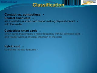 MoHaMeD.AL!




  Contact vs. contactless •
  Contact smart card o
  are inserted in a smart card reader making physical contact   
  with the reader

  Contactless smart cards o
  smart cards that employ a radio frequency (RFID) between card     
  and reader without physical insertion of the card


  Hybrid card o
  combines the two features   
 