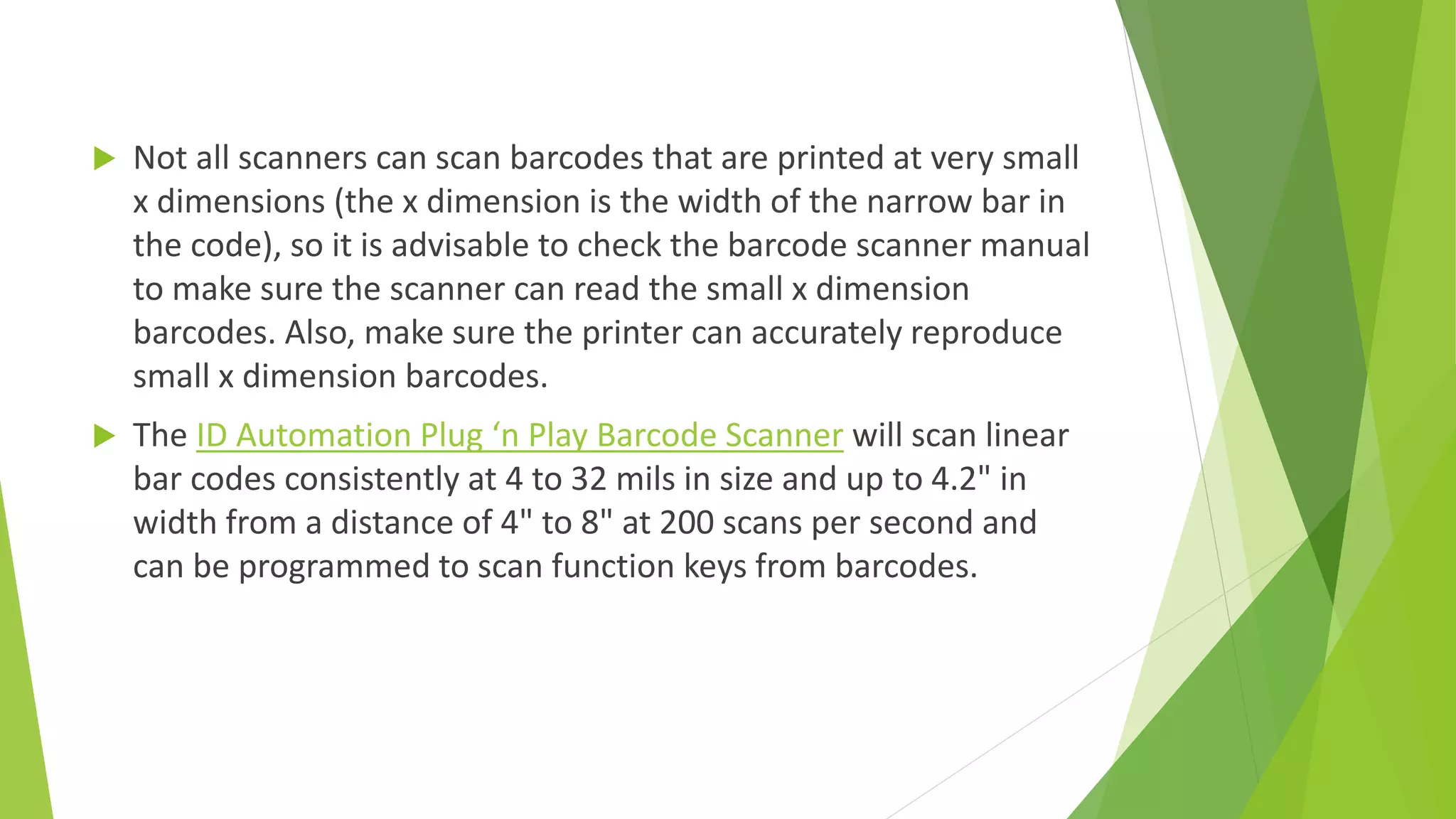  Not all scanners can scan barcodes that are printed at very small
x dimensions (the x dimension is the width of the narrow bar in
the code), so it is advisable to check the barcode scanner manual
to make sure the scanner can read the small x dimension
barcodes. Also, make sure the printer can accurately reproduce
small x dimension barcodes.
 The ID Automation Plug ‘n Play Barcode Scanner will scan linear
bar codes consistently at 4 to 32 mils in size and up to 4.2" in
width from a distance of 4" to 8" at 200 scans per second and
can be programmed to scan function keys from barcodes.
 