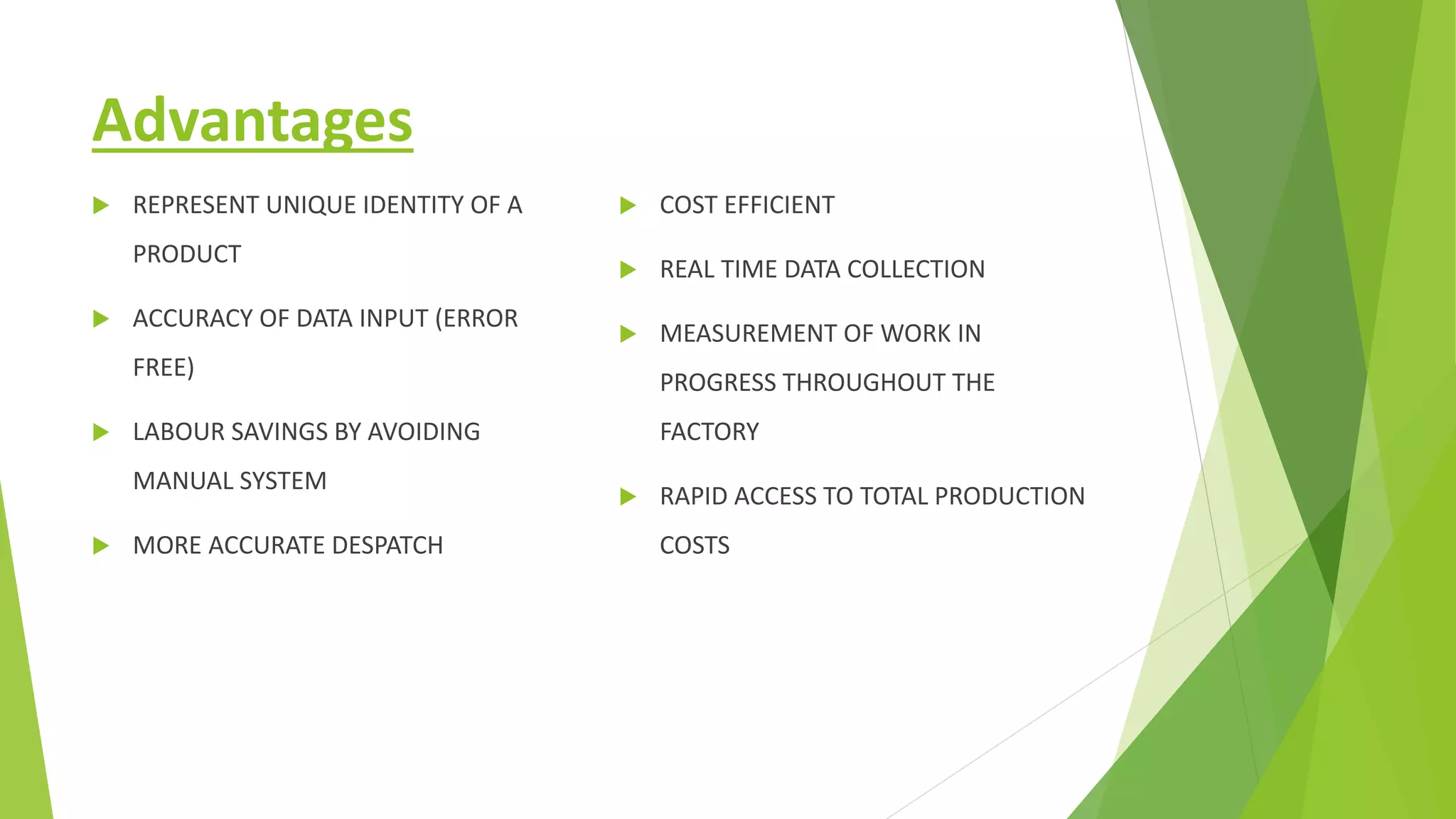 Advantages
 REPRESENT UNIQUE IDENTITY OF A
PRODUCT
 ACCURACY OF DATA INPUT (ERROR
FREE)
 LABOUR SAVINGS BY AVOIDING
MANUAL SYSTEM
 MORE ACCURATE DESPATCH
 COST EFFICIENT
 REAL TIME DATA COLLECTION
 MEASUREMENT OF WORK IN
PROGRESS THROUGHOUT THE
FACTORY
 RAPID ACCESS TO TOTAL PRODUCTION
COSTS
 