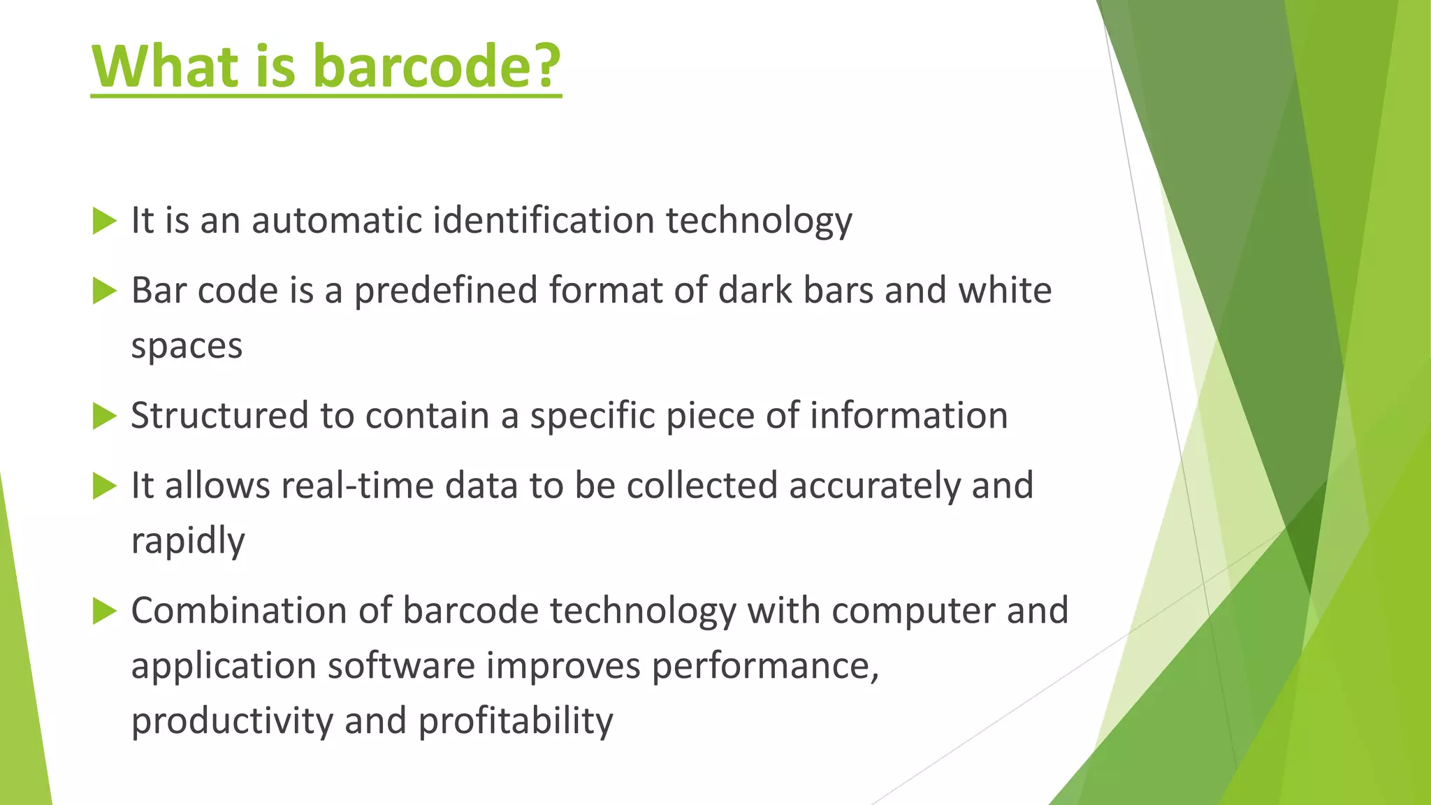 What is barcode?
 It is an automatic identification technology
 Bar code is a predefined format of dark bars and white
spaces
 Structured to contain a specific piece of information
 It allows real-time data to be collected accurately and
rapidly
 Combination of barcode technology with computer and
application software improves performance,
productivity and profitability
 