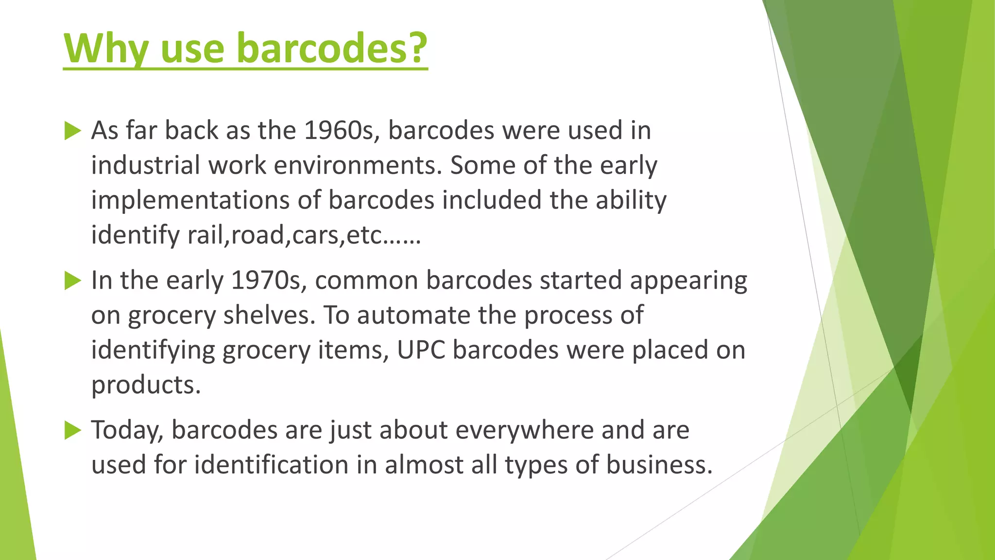 Why use barcodes?
 As far back as the 1960s, barcodes were used in
industrial work environments. Some of the early
implementations of barcodes included the ability
identify rail,road,cars,etc……
 In the early 1970s, common barcodes started appearing
on grocery shelves. To automate the process of
identifying grocery items, UPC barcodes were placed on
products.
 Today, barcodes are just about everywhere and are
used for identification in almost all types of business.
 
