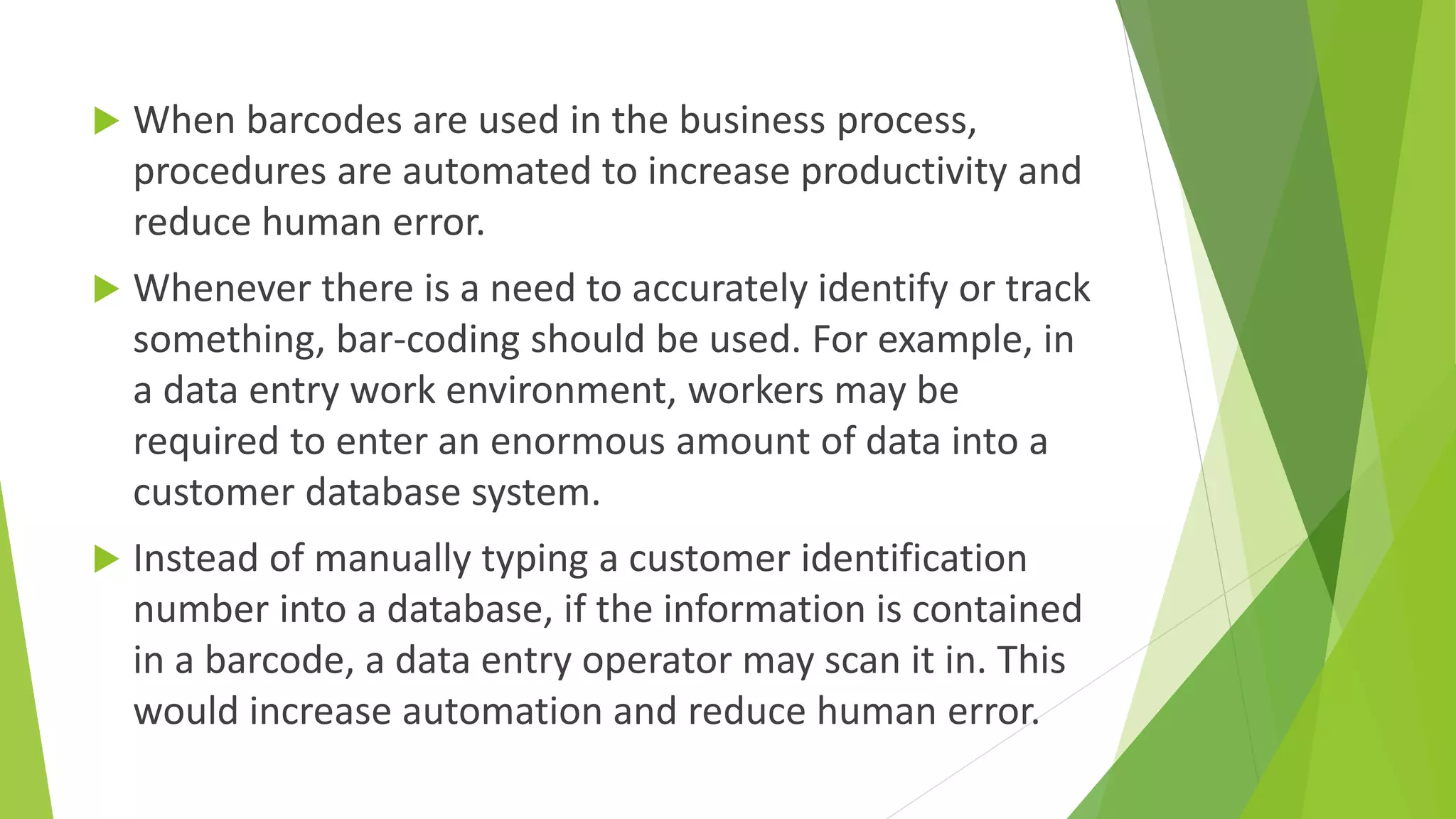  When barcodes are used in the business process,
procedures are automated to increase productivity and
reduce human error.
 Whenever there is a need to accurately identify or track
something, bar-coding should be used. For example, in
a data entry work environment, workers may be
required to enter an enormous amount of data into a
customer database system.
 Instead of manually typing a customer identification
number into a database, if the information is contained
in a barcode, a data entry operator may scan it in. This
would increase automation and reduce human error.
 