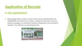 Application of Barcode
 FOR LABORATORIES
 BCA provides labels, printers and bar code scanners specifically for the
LABORATORY environment. Our labels, suitable for all printers and most
software packages, can withstand moisture, refrigeration and a variety of
solutions. The adhesive can also be glove free.
 