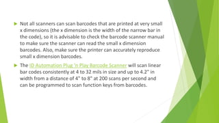  Not all scanners can scan barcodes that are printed at very small
x dimensions (the x dimension is the width of the narrow bar in
the code), so it is advisable to check the barcode scanner manual
to make sure the scanner can read the small x dimension
barcodes. Also, make sure the printer can accurately reproduce
small x dimension barcodes.
 The ID Automation Plug ‘n Play Barcode Scanner will scan linear
bar codes consistently at 4 to 32 mils in size and up to 4.2" in
width from a distance of 4" to 8" at 200 scans per second and
can be programmed to scan function keys from barcodes.
 