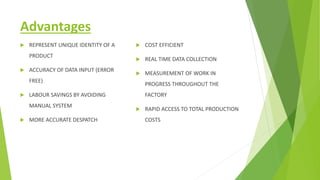 Advantages
 REPRESENT UNIQUE IDENTITY OF A
PRODUCT
 ACCURACY OF DATA INPUT (ERROR
FREE)
 LABOUR SAVINGS BY AVOIDING
MANUAL SYSTEM
 MORE ACCURATE DESPATCH
 COST EFFICIENT
 REAL TIME DATA COLLECTION
 MEASUREMENT OF WORK IN
PROGRESS THROUGHOUT THE
FACTORY
 RAPID ACCESS TO TOTAL PRODUCTION
COSTS
 
