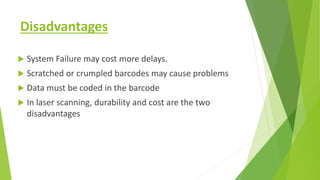 Disadvantages
 System Failure may cost more delays.
 Scratched or crumpled barcodes may cause problems
 Data must be coded in the barcode
 In laser scanning, durability and cost are the two
disadvantages
 