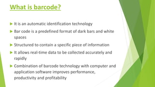 What is barcode?
 It is an automatic identification technology
 Bar code is a predefined format of dark bars and white
spaces
 Structured to contain a specific piece of information
 It allows real-time data to be collected accurately and
rapidly
 Combination of barcode technology with computer and
application software improves performance,
productivity and profitability
 