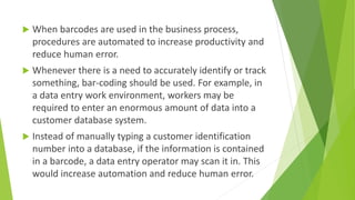 When barcodes are used in the business process,
procedures are automated to increase productivity and
reduce human error.
 Whenever there is a need to accurately identify or track
something, bar-coding should be used. For example, in
a data entry work environment, workers may be
required to enter an enormous amount of data into a
customer database system.
 Instead of manually typing a customer identification
number into a database, if the information is contained
in a barcode, a data entry operator may scan it in. This
would increase automation and reduce human error.
 
