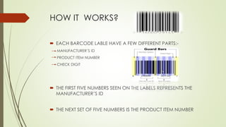 HOW IT WORKS?
 EACH BARCODE LABLE HAVE A FEW DIFFERENT PARTS:-
MANUFACTURER’S ID
PRODUCT ITEM NUMBER
CHECK DIGIT
 THE FIRST FIVE NUMBERS SEEN ON THE LABELS REPRESENTS THE
MANUFACTURER’S ID
 THE NEXT SET OF FIVE NUMBERS IS THE PRODUCT ITEM NUMBER
 