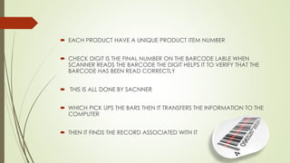  EACH PRODUCT HAVE A UNIQUE PRODUCT ITEM NUMBER
 CHECK DIGIT IS THE FINAL NUMBER ON THE BARCODE LABLE WHEN
SCANNER READS THE BARCODE THE DIGIT HELPS IT TO VERIFY THAT THE
BARCODE HAS BEEN READ CORRECTLY
 THIS IS ALL DONE BY SACNNER
 WHICH PICK UPS THE BARS THEN IT TRANSFERS THE INFORMATION TO THE
COMPUTER
 THEN IT FINDS THE RECORD ASSOCIATED WITH IT
 