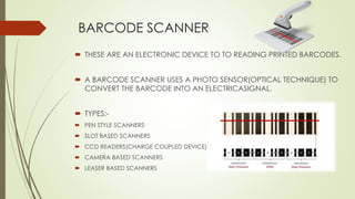 BARCODE SCANNER
 THESE ARE AN ELECTRONIC DEVICE TO TO READING PRINTED BARCODES.
 A BARCODE SCANNER USES A PHOTO SENSOR(OPTICAL TECHNIQUE) TO
CONVERT THE BARCODE INTO AN ELECTRICASIGNAL.
 TYPES:-
 PEN STYLE SCANNERS
 SLOT BASED SCANNERS
 CCD READERS(CHARGE COUPLED DEVICE)
 CAMERA BASED SCANNERS
 LEASER BASED SCANNERS
 