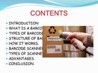 CONTENTS
? INTRODUCTION
? WHAT IS A BARCODE?
? TYPES OF BARCODE.
? STRUCTURE OF BARCODE.
? HOW IT WORKS.
? BARCODE SCANNERS.
? TYPES OF SCANNERS.
? ADVANTAGES.
? CONCLUSION.
 