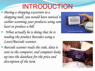 INTRODUCTION
? During a shopping excursion to a
shopping mall, you would have noticed the
cashier scanning your products using some
laser to produce a bill.
? What actually he is doing that he is
reading the product barcodes using a
Laser/Barcode scanner.
? Barcode scanner reads the code, data is
sent to the computer, and computer looks
up into the database for the price and
description of the item.
 