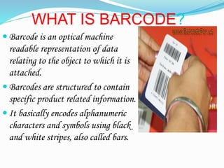 WHAT IS BARCODE?
? Barcode is an optical machine
readable representation of data
relating to the object to which it is
attached.
? Barcodes are structured to contain
specific product related information.
? It basically encodes alphanumeric
characters and symbols using black
and white stripes, also called bars.
 
