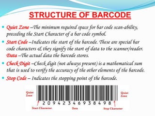 STRUCTURE OF BARCODE
? Quiet Zone CThe minimum required space for bar code scan-ability,
preceding the Start Character of a bar code symbol.
? Start Code CIndicates the start of the barcode. These are special bar
code characters & they signify the start of data to the scanner/reader.
Data CThe actual data the barcode stores.
? Check Digit CCheck digit (not always present) is a mathematical sum
that is used to verify the accuracy of the other elements of the barcode.
? Stop Code C Indicates the stopping point of the barcode.
 