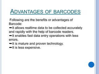 ADVANTAGES OF BARCODES
Following are the benefits or advantages of
Barcode:
➨It allows realtime data to be collected accurately
and rapidly with the help of barcode readers.
➨It enables fast data entry operations with less
errors.
➨It is mature and proven technology.
➨It is less expensive.
 