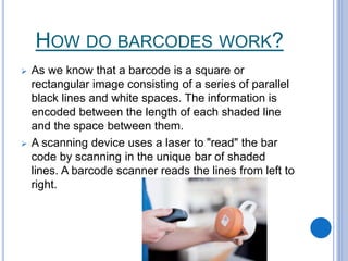 HOW DO BARCODES WORK?
 As we know that a barcode is a square or
rectangular image consisting of a series of parallel
black lines and white spaces. The information is
encoded between the length of each shaded line
and the space between them.
 A scanning device uses a laser to "read" the bar
code by scanning in the unique bar of shaded
lines. A barcode scanner reads the lines from left to
right.
 
