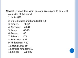 Now let us know that what barcode is assigned to different
countries of the world:
1. India: 890
2. United States and Canada: 00 -13
3. France: 30-37
4. Germany: 40-44
5. Japan: 45-49
6. Russia: 46
7. Taiwan: 471
8. Sri Lanka: 479
9. Philippines: 480
11. Hong Kong: 89
12. United Kingdom: 50
13. China: 690-692
 