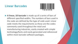 Linear Barcodes
 A linear, 1D barcode is made up of a series of bars of
different specified widths. The numbers of bars used in
the code are defined by the type of code used. Linear
code meets the requirements as these are the codes
commonly used throughout the retail and
manufacturing industries, easily created with simple
technology/fonts and easily generated and referenced
within most barcode software packages.
 