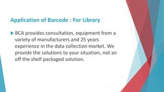 Application of Barcode : For Library
 BCA provides consultation, equipment from a
variety of manufacturers and 25 years
experience in the data collection market. We
provide the solutions to your situation, not an
off the shelf packaged solution.
 