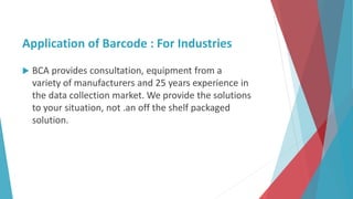 Application of Barcode : For Industries
 BCA provides consultation, equipment from a
variety of manufacturers and 25 years experience in
the data collection market. We provide the solutions
to your situation, not .an off the shelf packaged
solution.
 