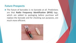 Future Prospects
 The future of barcodes is no barcode at all. Predictions
are that Radio Frequency Identification (RFID) tags,
which are added to packaging before purchase will
replace the barcode and for checking out purposes, are
much more efficient.
 