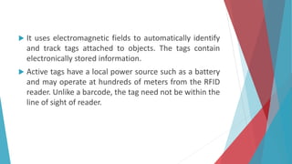  It uses electromagnetic fields to automatically identify
and track tags attached to objects. The tags contain
electronically stored information.
 Active tags have a local power source such as a battery
and may operate at hundreds of meters from the RFID
reader. Unlike a barcode, the tag need not be within the
line of sight of reader.
 