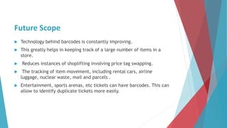 Future Scope
 Technology behind barcodes is constantly improving.
 This greatly helps in keeping track of a large number of items in a
store.
 Reduces instances of shoplifting involving price tag swapping.
 The tracking of item movement, including rental cars, airline
luggage, nuclear waste, mail and parcels .
 Entertainment, sports arenas, etc tickets can have barcodes. This can
allow to identify duplicate tickets more easily.
 