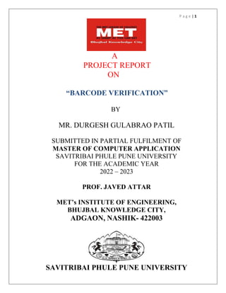 P a g e | 1
A
PROJECT REPORT
ON
“BARCODE VERIFICATION”
BY
MR. DURGESH GULABRAO PATIL
SUBMITTED IN PARTIAL FULFILMENT OF
MASTER OF COMPUTER APPLICATION
SAVITRIBAI PHULE PUNE UNIVERSITY
FOR THE ACADEMIC YEAR
2022 – 2023
PROF. JAVED ATTAR
MET’s INSTITUTE OF ENGINEERING,
BHUJBAL KNOWLEDGE CITY,
ADGAON, NASHIK- 422003
SAVITRIBAI PHULE PUNE UNIVERSITY
 