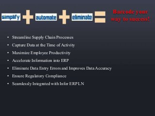 Barcode your 
way to success! 
• Streamline Supply Chain Processes 
• Capture Data at the Time of Activity 
• Maximize Employee Productivity 
• Accelerate Information into ERP 
• Eliminate Data Entry Errors and Improves Data Accuracy 
• Ensure Regulatory Compliance 
• Seamlessly Integrated with Infor ERP LN 
 