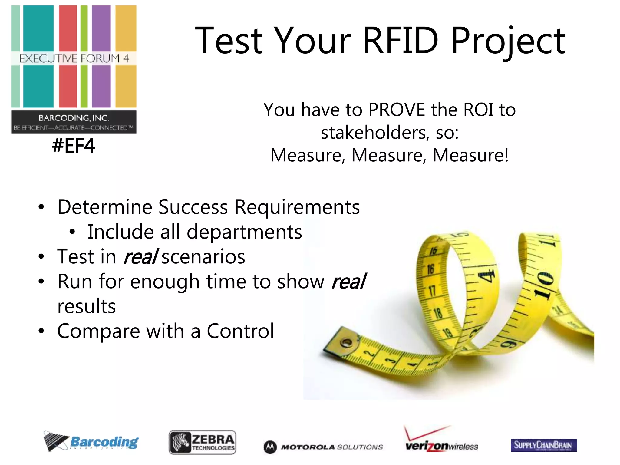 #EF4 
Test Your RFID Project 
You have to PROVE the ROI to 
stakeholders, so: 
Measure, Measure, Measure! 
• Determine Success Requirements 
• Include all departments 
• Test in real scenarios 
• Run for enough time to show real 
results 
• Compare with a Control 
 