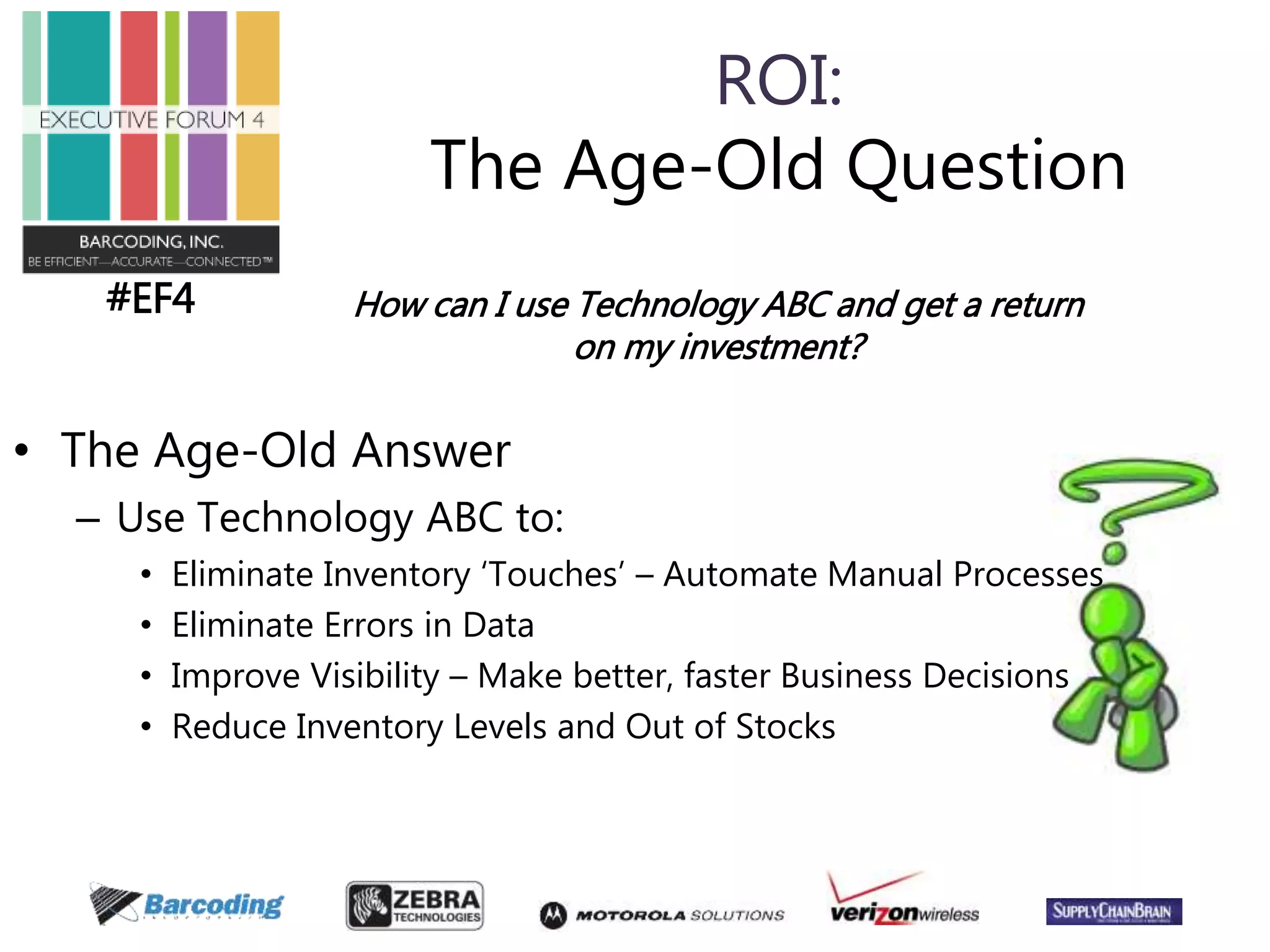 #EF4 
ROI: 
The Age-Old Question 
How can I use Technology ABC and get a return 
• The Age-Old Answer 
– Use Technology ABC to: 
on my investment? 
• Eliminate Inventory ‘Touches’ – Automate Manual Processes 
• Eliminate Errors in Data 
• Improve Visibility – Make better, faster Business Decisions 
• Reduce Inventory Levels and Out of Stocks 
 