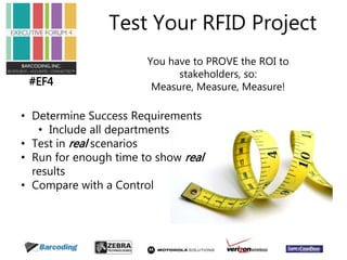#EF4 
Test Your RFID Project 
You have to PROVE the ROI to 
stakeholders, so: 
Measure, Measure, Measure! 
• Determine Success Requirements 
• Include all departments 
• Test in real scenarios 
• Run for enough time to show real 
results 
• Compare with a Control 
 