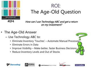 #EF4 
ROI: 
The Age-Old Question 
How can I use Technology ABC and get a return 
• The Age-Old Answer 
– Use Technology ABC to: 
on my investment? 
• Eliminate Inventory ‘Touches’ – Automate Manual Processes 
• Eliminate Errors in Data 
• Improve Visibility – Make better, faster Business Decisions 
• Reduce Inventory Levels and Out of Stocks 
 