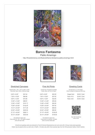 Barco Fantasma
                                                               Pablo Amaringo
                                http://fineartamerica.com/featured/barco-fantasma-pablo-amaringo.html




   Stretched Canvases                                               Fine Art Prints                                       Greeting Cards
Stretcher Bars: 1.50" x 1.50" or 0.625" x 0.625"                Choose From Thousands of Available                       All Cards are 5" x 7" and Include
  Wrap Style: Black, White, or Mirrored Image                    Frames, Mats, and Fine Art Papers                  White Envelopes for Mailing and Gift Giving


   6.00" x 8.00"                 $47.04                       6.00" x 8.00"              $22.00                       Single Card            $6.95 / Card
   7.50" x 10.00"                $69.96                       7.50" x 10.00"             $27.00                       Pack of 10             $3.95 / Card
   9.00" x 12.00"                $74.96                       9.00" x 12.00"             $32.00                       Pack of 25             $3.00 / Card
   10.50" x 14.00"               $88.87                       10.50" x 14.00"            $35.50
   12.00" x 16.00"               $107.17                      12.00" x 16.00"            $40.50
   15.00" x 20.00"               $142.40                      15.00" x 20.00"            $57.50
   18.13" x 24.00"               $171.26                      18.13" x 24.00"            $69.50
   22.63" x 30.00"               $220.95                      22.63" x 30.00"            $85.00
   27.13" x 36.00"               $282.71                      27.13" x 36.00"            $109.00
   30.13" x 40.00"               $323.09                      30.13" x 40.00"            $130.50
                                                                                                                               Scan With Smartphone
         Visit website for larger sizes.                            Visit website for larger sizes.                               to Buy Online
 Prices shown for 1.50" x 1.50" gallery-wrapped                 Prices shown for unframed / unmatted
            prints with black sides.                               prints on archival matte paper.



              All prints and greeting cards are produced by Fine Art America (fineartamerica.com) and come with a 30-day money-back guarantee.
     Orders may be placed online via credit card or PayPal. All orders ship within three business days from the FAA production facility in North Carolina.
 