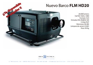 iib
               b lle
                   e
                                                                       Nuevo Barco FLM HD20
          on rr!!!
            n
         p o lle
       s p ii e
      iis
     d u
     d u
  Ya allq
   Ya a q
¡¡¡ n                                                                                                                          20.000 lumens
    en
    e                                                                                                                    Full HD 1920 x 1080
                                                                                                                                Formato 16:9
                                                                                                                    Entradas DVI, RGBHV, SDI
                                                                                                                                  3 chips DLP
                                                                                                                           Silencioso (58 dB)
                                                                                                                    Lámpara de xenon (3 kW)
                                                                                                                                  Peso: 99 Kg




      c/   Maracaibo, 30   -   08030   Barcelona   -   93   340   42   68   -   info@area-tecnica.com   -   w w w. a r e a - t e c n i c a . c o m
 