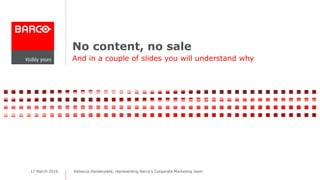 No content, no sale
And in a couple of slides you will understand why
Rebecca Vanderpiete, representing Barco’s Corporate Marketing team17 March 2016
 