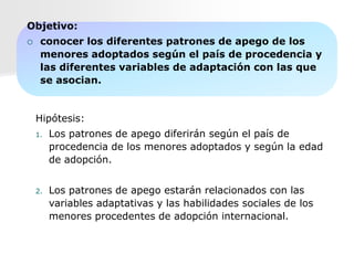 Objetivo:
    conocer los diferentes patrones de apego de los
     menores adoptados según el país de procedencia y
     las diferentes variables de adaptación con las que
     se asocian.


    Hipótesis:
    1.   Los patrones de apego diferirán según el país de
         procedencia de los menores adoptados y según la edad
         de adopción.


    2.   Los patrones de apego estarán relacionados con las
         variables adaptativas y las habilidades sociales de los
         menores procedentes de adopción internacional.
 